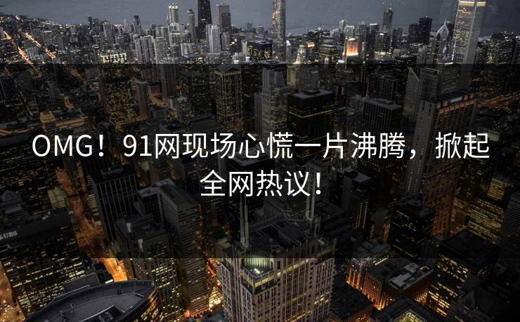 OMG！91网现场心慌一片沸腾，掀起全网热议！