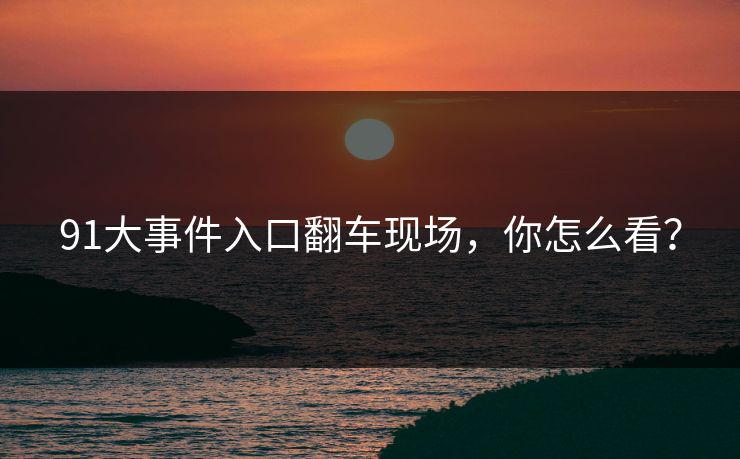 91大事件入口翻车现场，你怎么看？