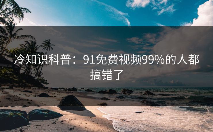 冷知识科普：91免费视频99%的人都搞错了