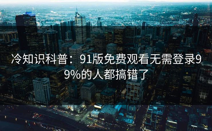 冷知识科普：91版免费观看无需登录99%的人都搞错了
