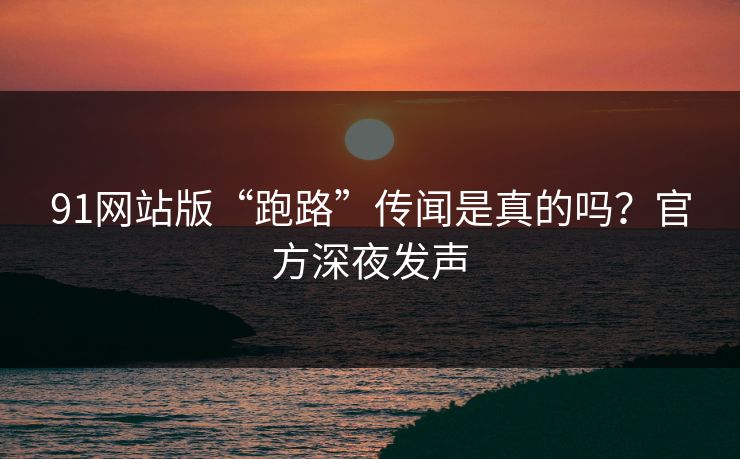91网站版“跑路”传闻是真的吗？官方深夜发声