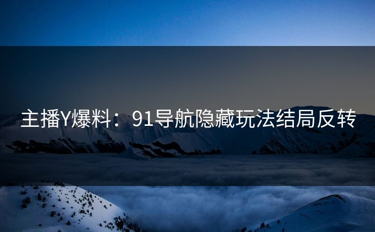 主播Y爆料：91导航隐藏玩法结局反转
