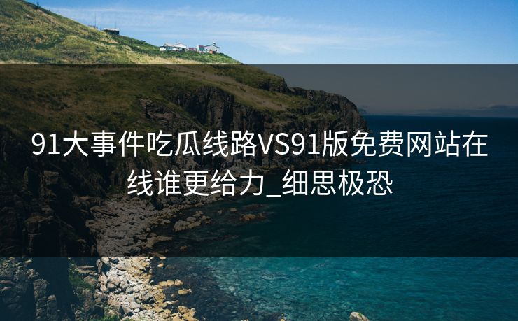 91大事件吃瓜线路VS91版免费网站在线谁更给力_细思极恐