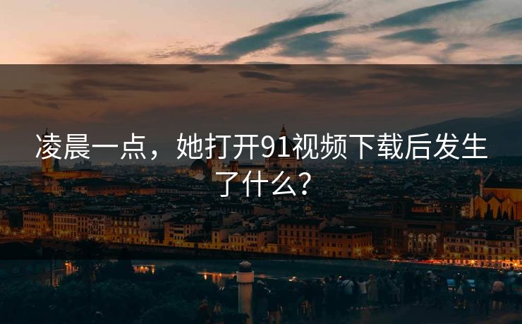凌晨一点，她打开91视频下载后发生了什么？