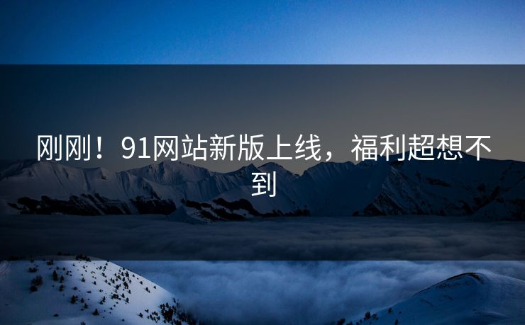 刚刚！91网站新版上线，福利超想不到