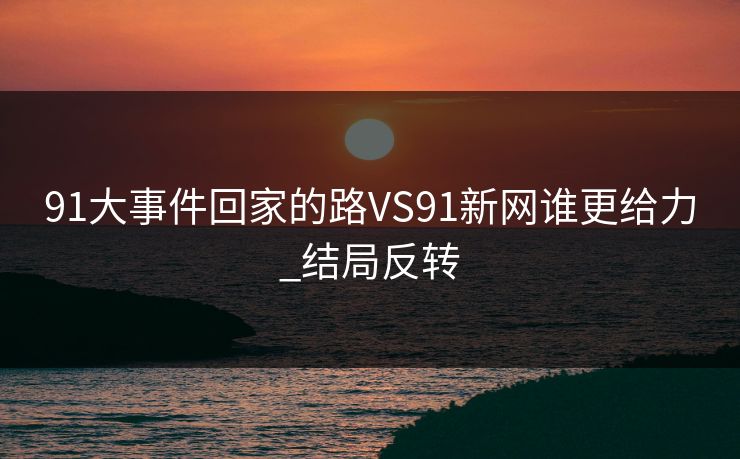 91大事件回家的路VS91新网谁更给力_结局反转