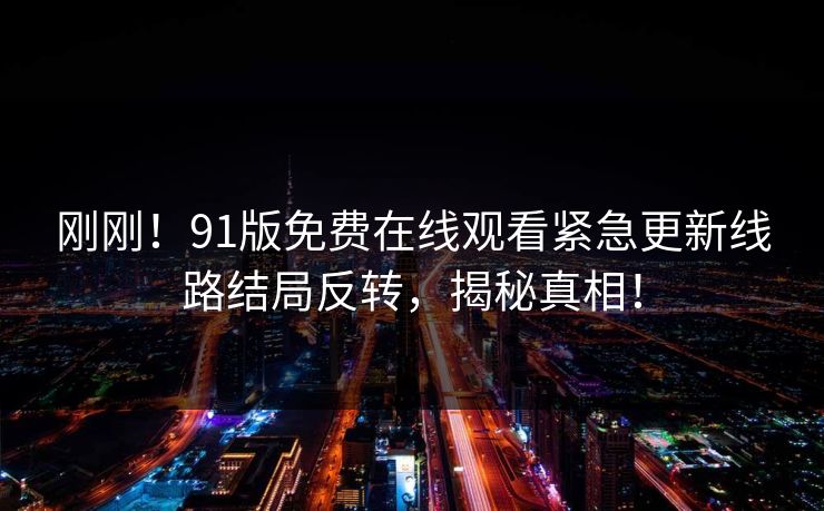 刚刚！91版免费在线观看紧急更新线路结局反转，揭秘真相！