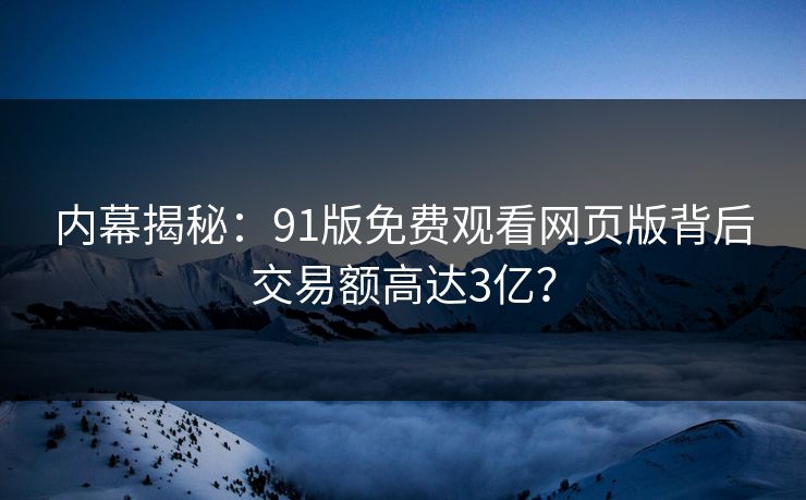 内幕揭秘：91版免费观看网页版背后交易额高达3亿？