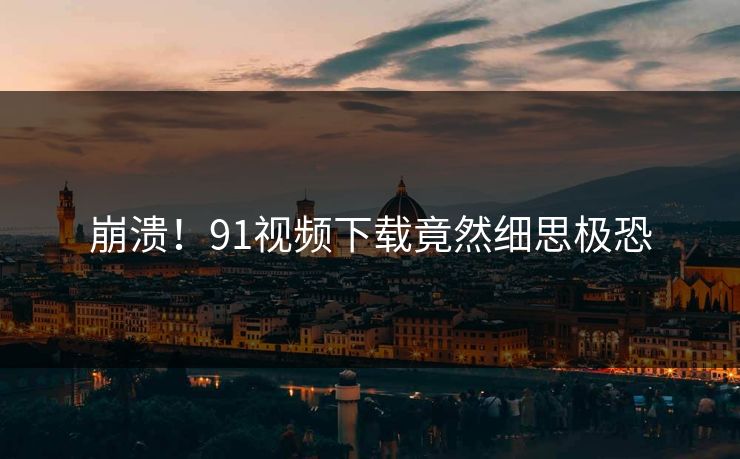 崩溃！91视频下载竟然细思极恐