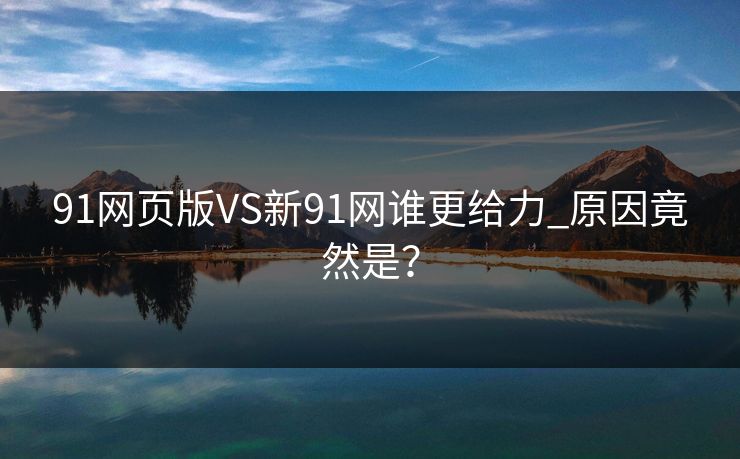 91网页版VS新91网谁更给力_原因竟然是？