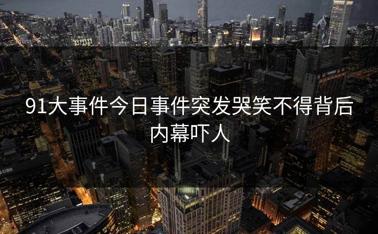 91大事件今日事件突发哭笑不得背后内幕吓人