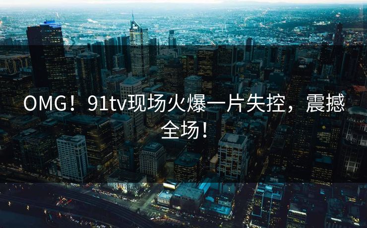 OMG！91tv现场火爆一片失控，震撼全场！