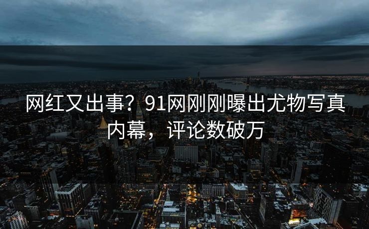 网红又出事？91网刚刚曝出尤物写真内幕，评论数破万
