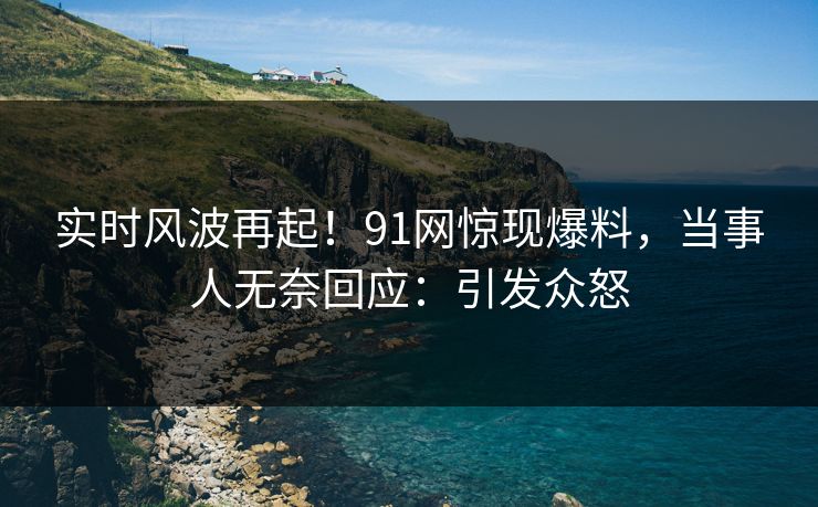 实时风波再起！91网惊现爆料，当事人无奈回应：引发众怒