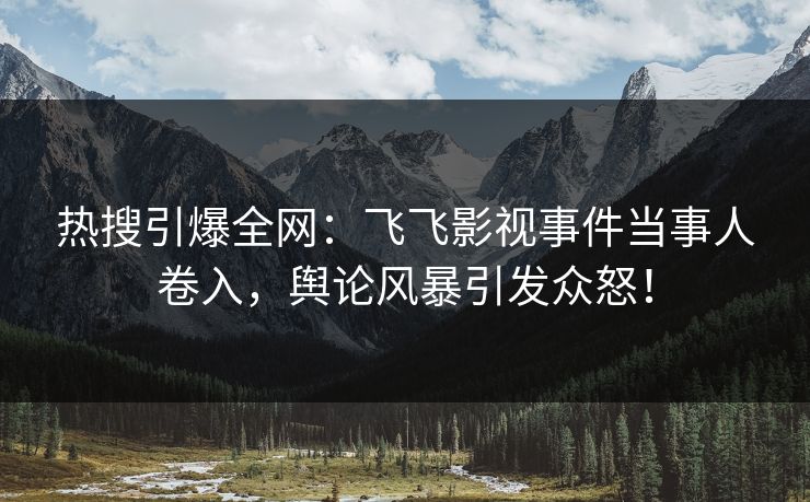 热搜引爆全网：飞飞影视事件当事人卷入，舆论风暴引发众怒！