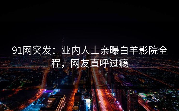 91网突发：业内人士亲曝白羊影院全程，网友直呼过瘾