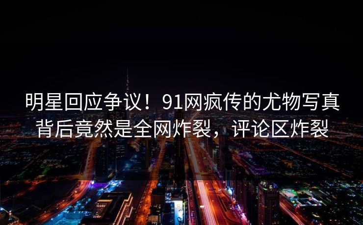明星回应争议！91网疯传的尤物写真背后竟然是全网炸裂，评论区炸裂