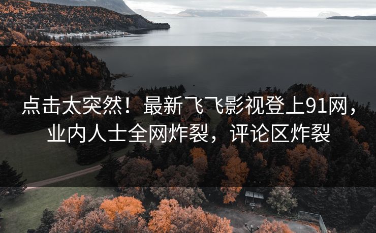 点击太突然！最新飞飞影视登上91网，业内人士全网炸裂，评论区炸裂