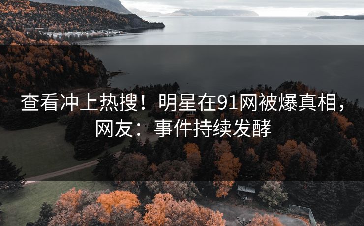 查看冲上热搜！明星在91网被爆真相，网友：事件持续发酵