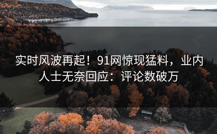 实时风波再起！91网惊现猛料，业内人士无奈回应：评论数破万