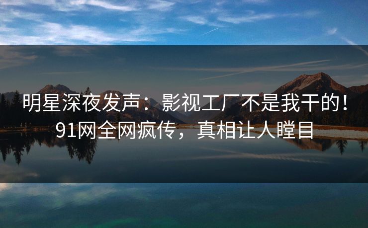 明星深夜发声：影视工厂不是我干的！91网全网疯传，真相让人瞠目