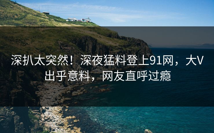 深扒太突然！深夜猛料登上91网，大V出乎意料，网友直呼过瘾