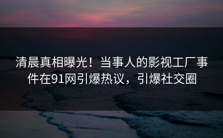 清晨真相曝光！当事人的影视工厂事件在91网引爆热议，引爆社交圈