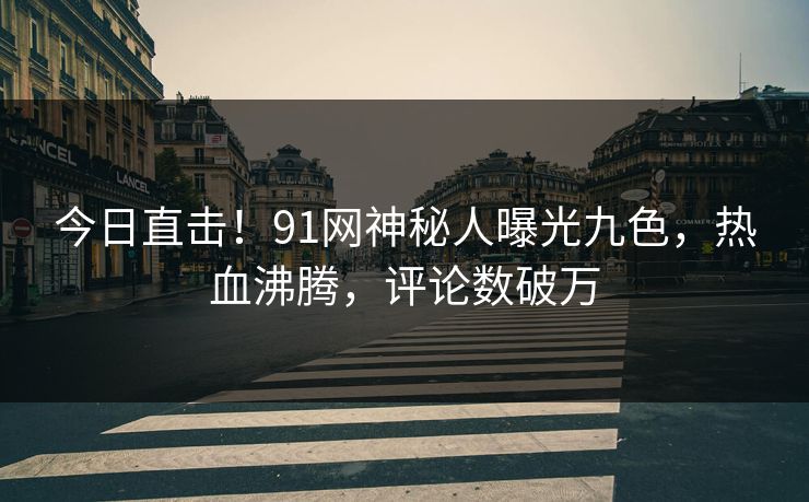 今日直击！91网神秘人曝光九色，热血沸腾，评论数破万