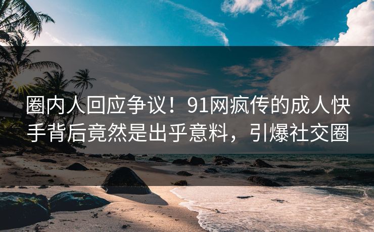圈内人回应争议！91网疯传的成人快手背后竟然是出乎意料，引爆社交圈