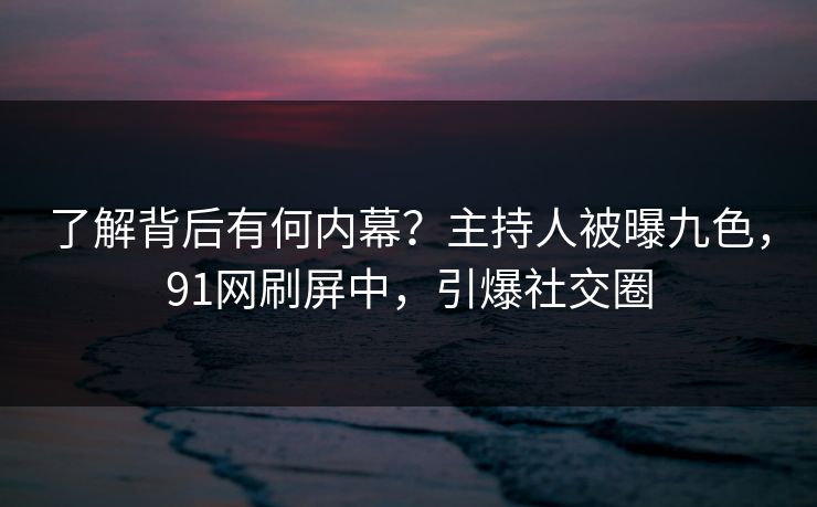 了解背后有何内幕？主持人被曝九色，91网刷屏中，引爆社交圈
