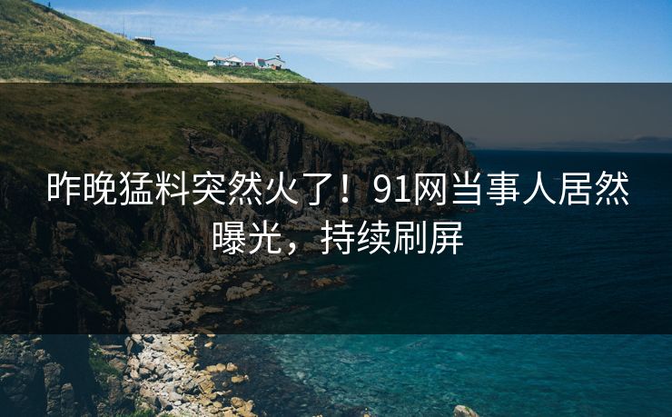 昨晚猛料突然火了！91网当事人居然曝光，持续刷屏