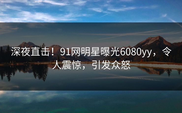 深夜直击！91网明星曝光6080yy，令人震惊，引发众怒