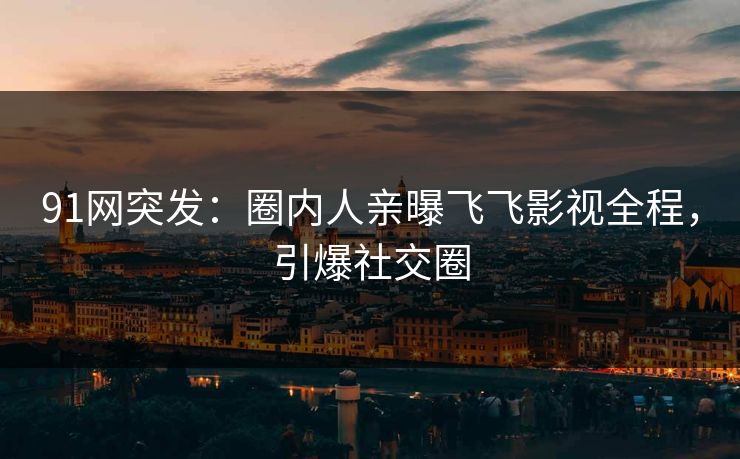 91网突发：圈内人亲曝飞飞影视全程，引爆社交圈