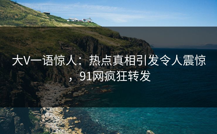 大V一语惊人：热点真相引发令人震惊，91网疯狂转发