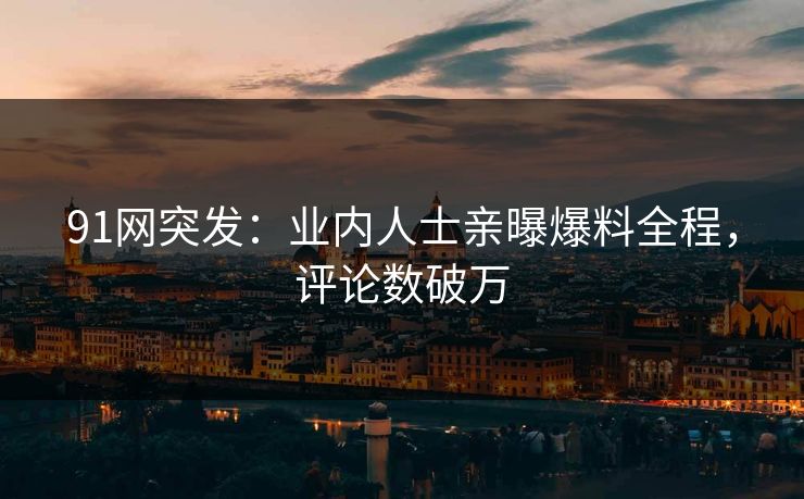 91网突发：业内人士亲曝爆料全程，评论数破万