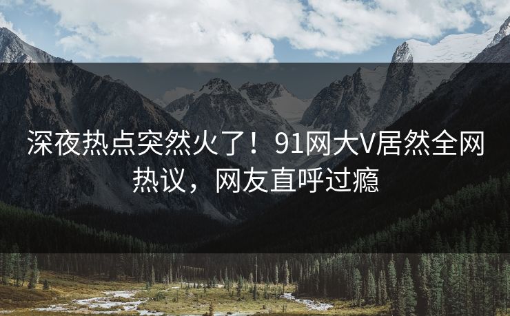 深夜热点突然火了！91网大V居然全网热议，网友直呼过瘾