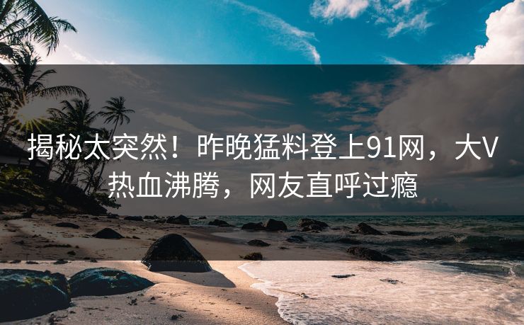 揭秘太突然！昨晚猛料登上91网，大V热血沸腾，网友直呼过瘾
