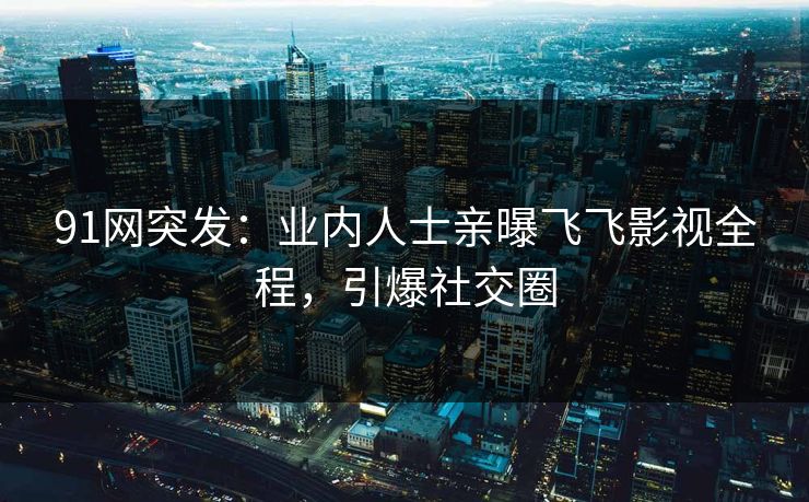 91网突发：业内人士亲曝飞飞影视全程，引爆社交圈