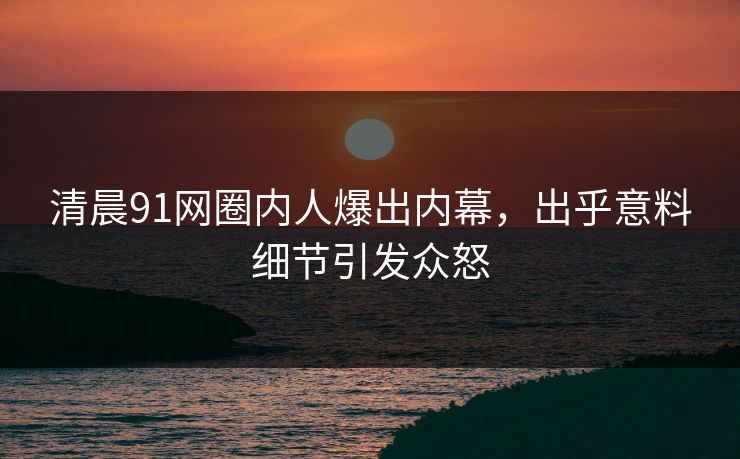 清晨91网圈内人爆出内幕，出乎意料细节引发众怒