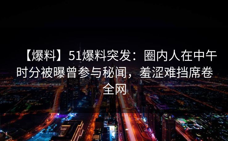 【爆料】51爆料突发:圈内人在中午时分被曝曾参与秘闻,羞涩难挡席卷全网 【爆料】51爆料突发:圈内人在中午时分被曝曾参与秘闻,羞涩难挡席卷全网