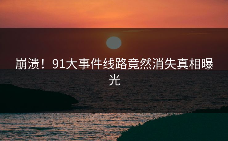 崩溃！91大事件线路竟然消失真相曝光