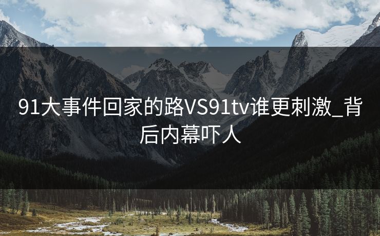 91大事件回家的路VS91tv谁更刺激_背后内幕吓人