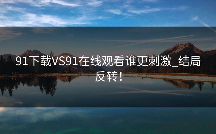 91下载VS91在线观看谁更刺激_结局反转！