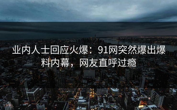 业内人士回应火爆：91网突然爆出爆料内幕，网友直呼过瘾