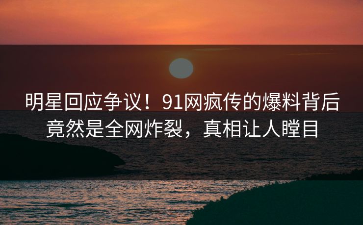 明星回应争议！91网疯传的爆料背后竟然是全网炸裂，真相让人瞠目