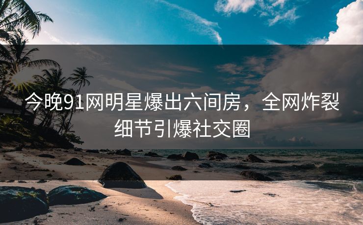 今晚91网明星爆出六间房，全网炸裂细节引爆社交圈