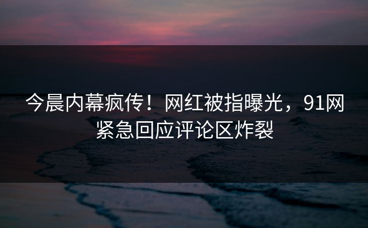 今晨内幕疯传！网红被指曝光，91网紧急回应评论区炸裂