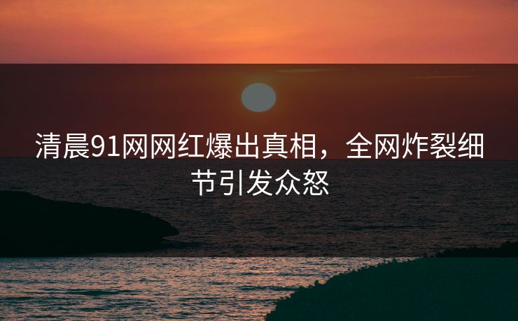 清晨91网网红爆出真相，全网炸裂细节引发众怒