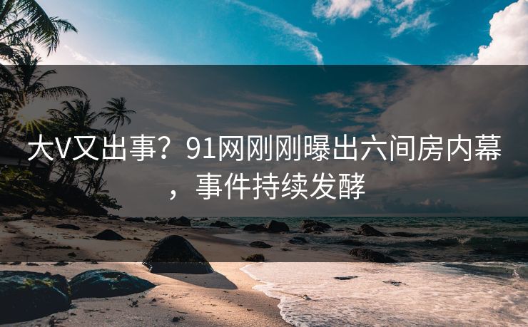 大V又出事？91网刚刚曝出六间房内幕，事件持续发酵