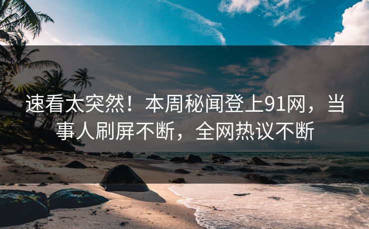 速看太突然！本周秘闻登上91网，当事人刷屏不断，全网热议不断